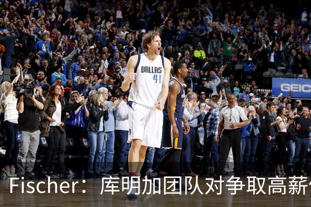 Fischer：库明加团队对争取高薪仍乐观 不想被困于低价3年合同中